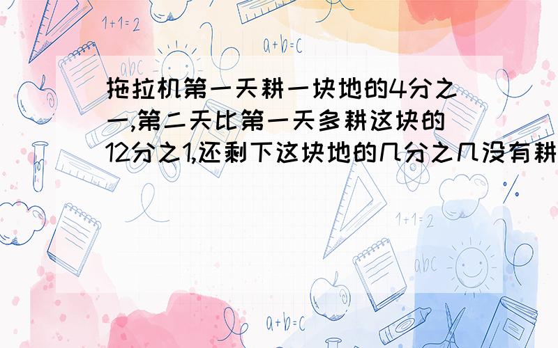 拖拉机第一天耕一块地的4分之一,第二天比第一天多耕这块的12分之1,还剩下这块地的几分之几没有耕?