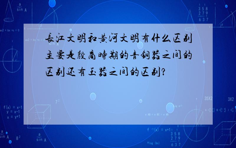 长江文明和黄河文明有什么区别主要是殷商时期的青铜器之间的区别还有玉器之间的区别?