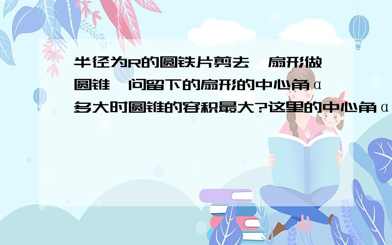 半径为R的圆铁片剪去一扇形做圆锥,问留下的扇形的中心角α多大时圆锥的容积最大?这里的中心角α是留下的扇形的,那为什么圆锥的底面周长是等于Rα呢,这样的话应该是等于R（2π-α）呀?百