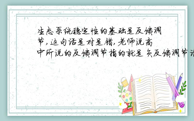 生态系统稳定性的基础是反馈调节,这句话是对是错,老师说高中所说的反馈调节指的就是负反馈调节请给予正确的解释