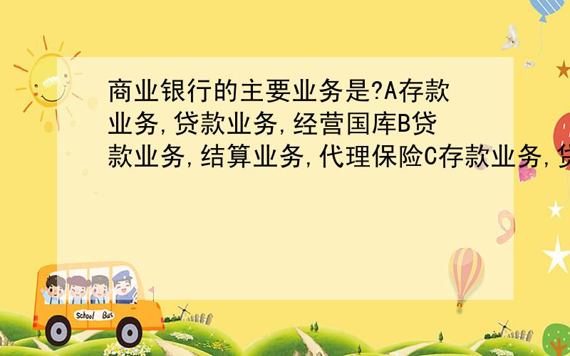 商业银行的主要业务是?A存款业务,贷款业务,经营国库B贷款业务,结算业务,代理保险C存款业务,贷款业务,结算业务D存款业务,贷款业务,债券业务