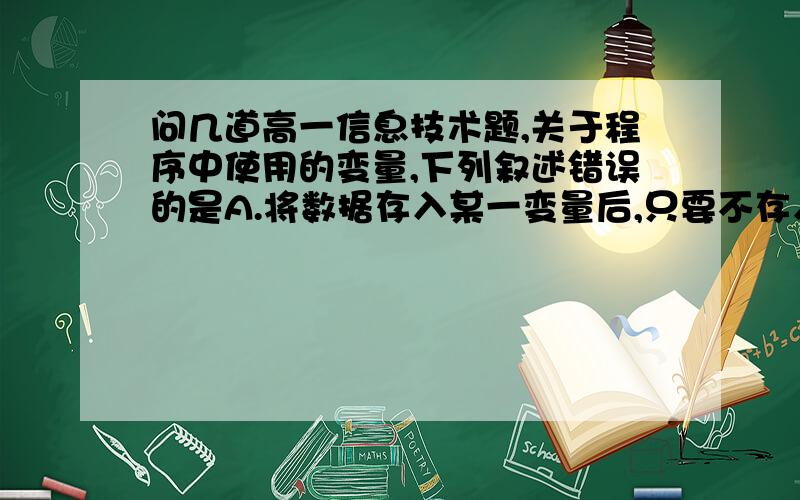 问几道高一信息技术题,关于程序中使用的变量,下列叙述错误的是A.将数据存入某一变量后,只要不存入新的数据,该变量保存的内容就不会改变B.将数据存入某一边变量后,可以多次读取该变量