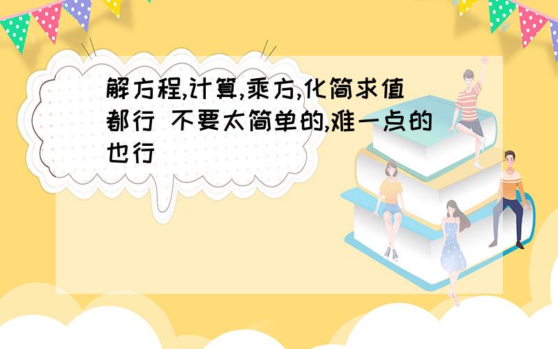 解方程,计算,乘方,化简求值都行 不要太简单的,难一点的也行