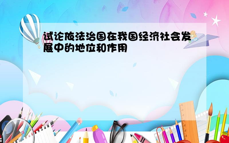 试论依法治国在我国经济社会发展中的地位和作用