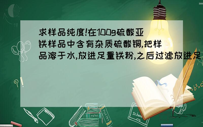 求样品纯度!在100g硫酸亚铁样品中含有杂质硫酸铜,把样品溶于水,放进足量铁粉,之后过滤放进足量盐酸,过滤,灼烧残留物得到物质的质量是样品的1/20,求样品的纯度.