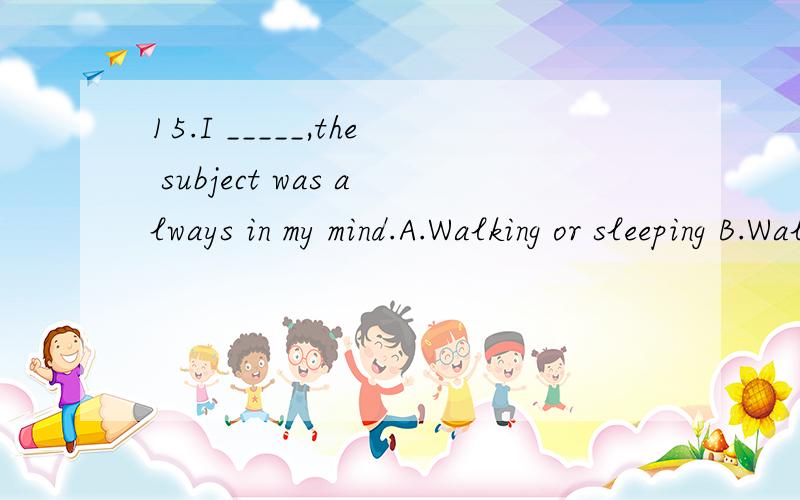 15.I _____,the subject was always in my mind.A.Walking or sleeping B.Walking or slept C.Having walked or slept D.To walk and sleep