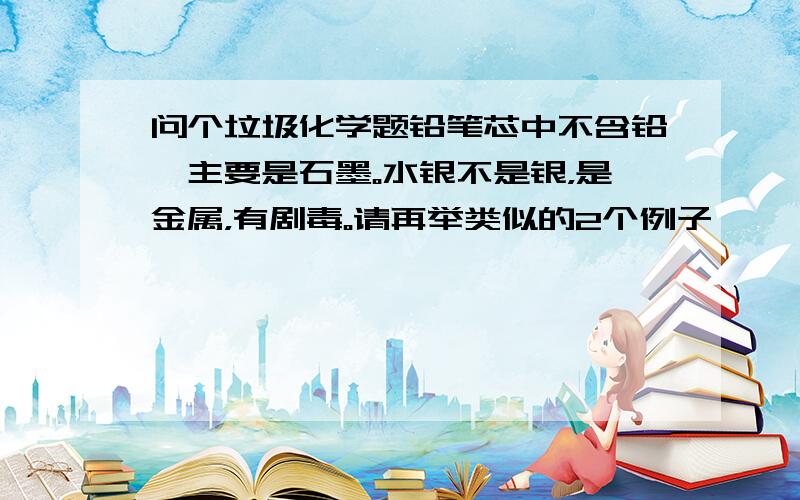 问个垃圾化学题铅笔芯中不含铅,主要是石墨。水银不是银，是金属，有剧毒。请再举类似的2个例子