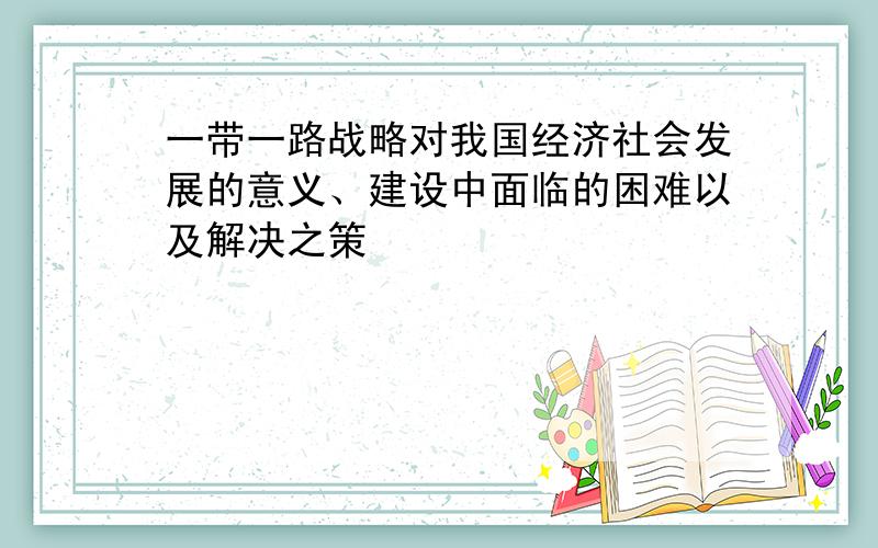 一带一路战略对我国经济社会发展的意义、建设中面临的困难以及解决之策