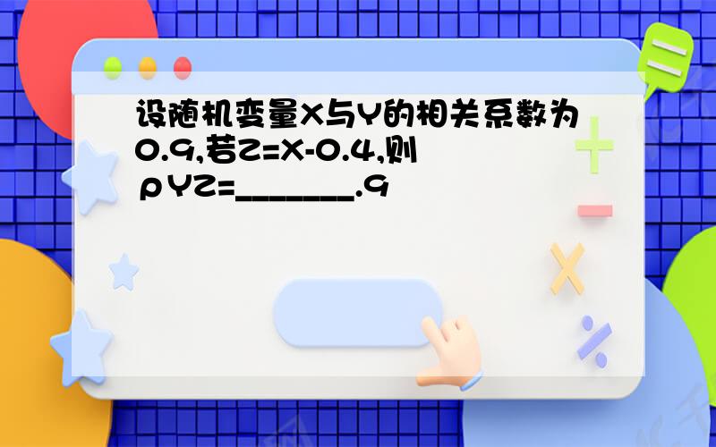 设随机变量X与Y的相关系数为0.9,若Z=X-0.4,则ρYZ=_______.9