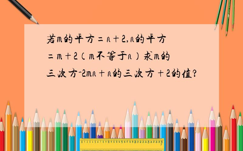 若m的平方=n+2,n的平方=m+2（m不等于n）求m的三次方-2mn+n的三次方+2的值?