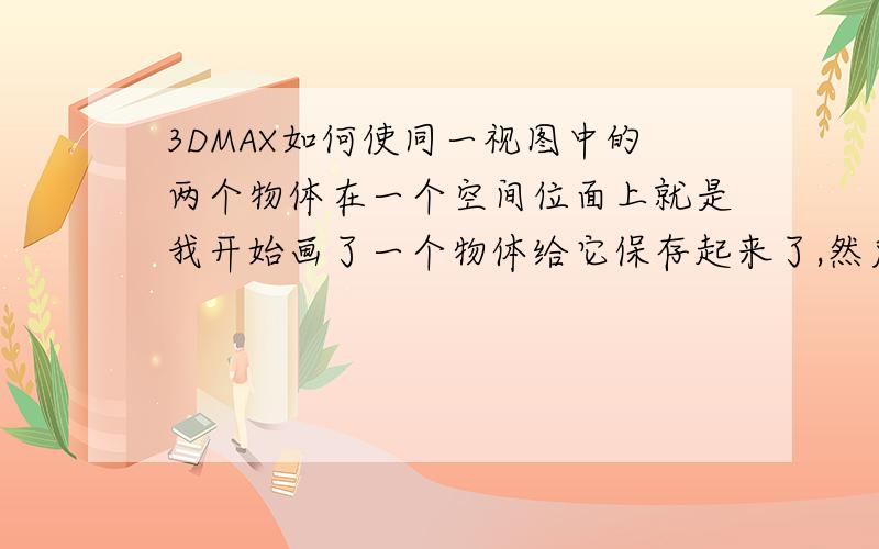 3DMAX如何使同一视图中的两个物体在一个空间位面上就是我开始画了一个物体给它保存起来了,然后我又画了一个物体,之后我把之前画的哪个物体载入到我当前画的这图中,结果出现了两个物