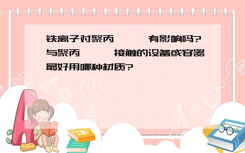 铁离子对聚丙烯酰胺有影响吗?与聚丙烯酰胺接触的设备或容器最好用哪种材质?