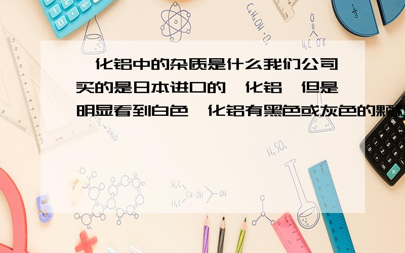 氟化铝中的杂质是什么我们公司买的是日本进口的氟化铝,但是明显看到白色氟化铝有黑色或灰色的颗粒,应该是杂质,想知道是什么?