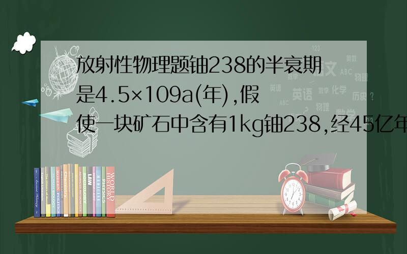 放射性物理题铀238的半衰期是4.5×109a(年),假使一块矿石中含有1kg铀238,经45亿年后还剩多少铀238?假设发生衰变的铀238都变成了铅206,矿石中含有多少铅?这时铀、铅的比例是多少?写出矿石中铀、