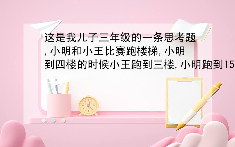 这是我儿子三年级的一条思考题,小明和小王比赛跑楼梯,小明到四楼的时候小王跑到三楼,小明跑到15楼的时候小王跑到多少楼?这是我儿子三年级的一条思考题,