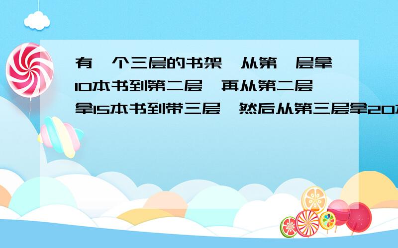 有一个三层的书架,从第一层拿10本书到第二层,再从第二层拿15本书到带三层,然后从第三层拿20本书平均分在第一层和第二层,这样三层书架上书的本书相等,原来哪一层上书的本数最多?哪一层