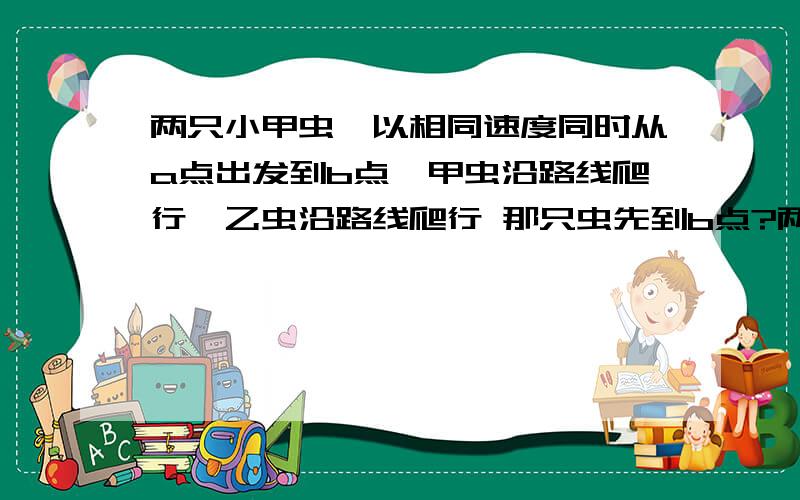 两只小甲虫,以相同速度同时从a点出发到b点,甲虫沿路线爬行,乙虫沿路线爬行 那只虫先到b点?两只小甲虫,以相同速度同时从a点出发到b点,甲虫沿a至d至a1至e至a2至f至a3至g至b路线爬行,乙虫沿a