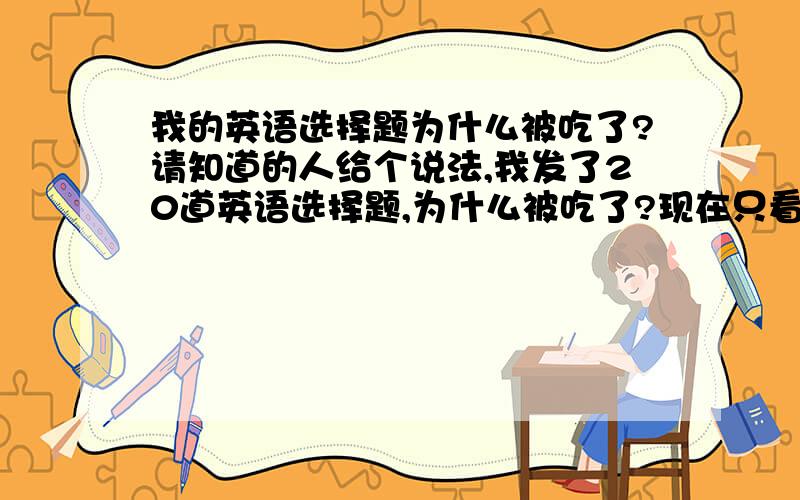 我的英语选择题为什么被吃了?请知道的人给个说法,我发了20道英语选择题,为什么被吃了?现在只看到2道?发英语问题,为什么也被删去?被屏蔽?到底问什么啊?郁闷死了,一下午百忙活了!