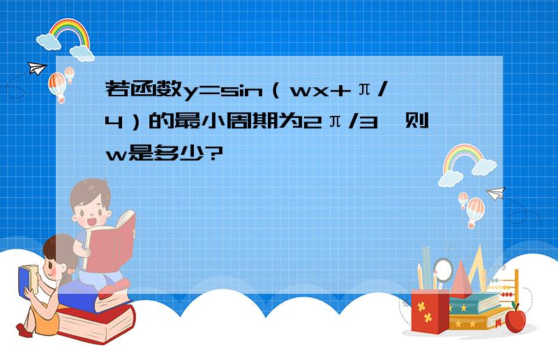 若函数y=sin（wx+π/4）的最小周期为2π/3,则w是多少?