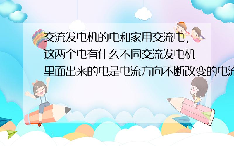 交流发电机的电和家用交流电,这两个电有什么不同交流发电机里面出来的电是电流方向不断改变的电流,家用交流电是零线和火线.请分别详细介绍两种电流和不同点,以及怎样从交流发电机的