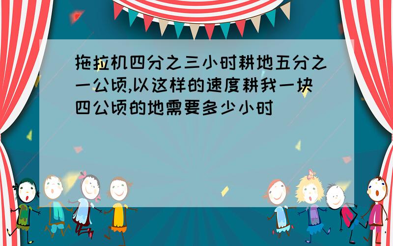 拖拉机四分之三小时耕地五分之一公顷,以这样的速度耕我一块四公顷的地需要多少小时