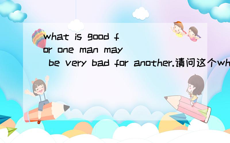 what is good for one man may be very bad for another.请问这个what充当句子的什么成分,是主谓宾结构么?is(谓语）,for one man(宾语）may be...是双宾么.may be very bad for another也是宾语吗