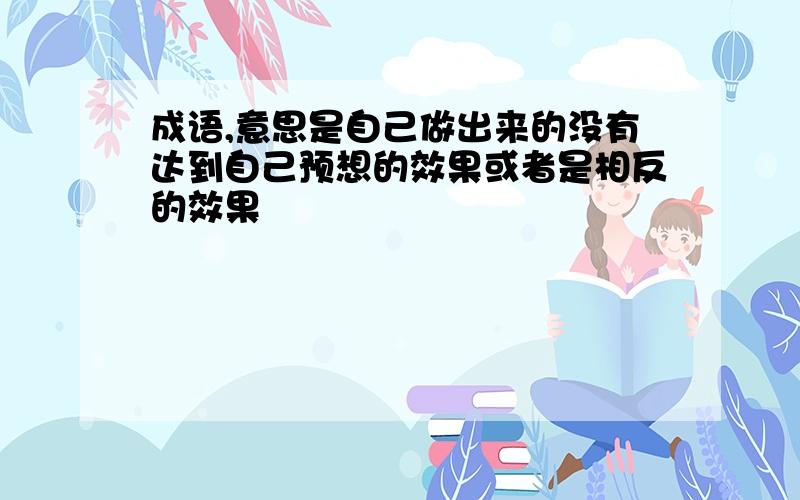 成语,意思是自己做出来的没有达到自己预想的效果或者是相反的效果