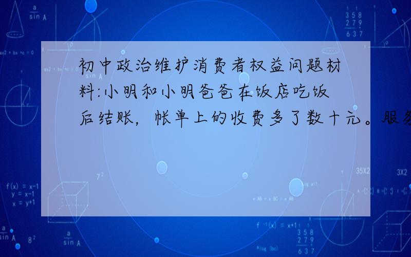 初中政治维护消费者权益问题材料:小明和小明爸爸在饭店吃饭后结账，帐单上的收费多了数十元。服务员解释说误写菜单，用了昂贵的材料烹制，所以价钱贵，并要求你照单付款, 小明爸爸