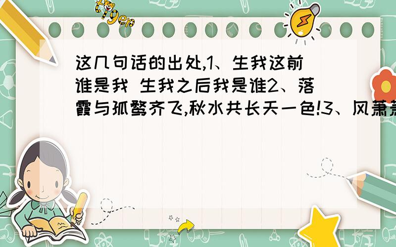 这几句话的出处,1、生我这前谁是我 生我之后我是谁2、落霞与孤鹜齐飞,秋水共长天一色!3、风萧萧兮易水寒,壮士一去兮不复返 4、痛饮狂歌空度日 飞扬跋扈为谁雄5、路漫漫其修远兮,吾将上