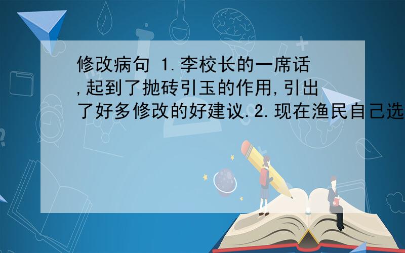 修改病句 1.李校长的一席话,起到了抛砖引玉的作用,引出了好多修改的好建议.2.现在渔民自己选出的行政组长,负责掌握渔民的生活及生产的管理.