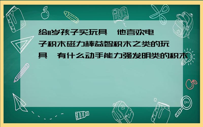 给11岁孩子买玩具,他喜欢电子积木磁力棒益智积木之类的玩具,有什么动手能力强发明类的积木,