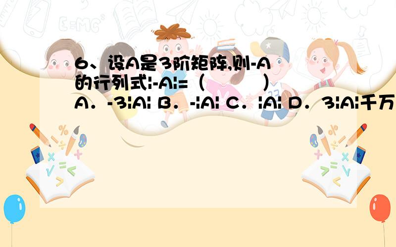 6、设A是3阶矩阵,则-A 的行列式|-A|=（　　　）A．-3|A| B．-|A| C．|A| D．3|A|千万i啊哈我那么我