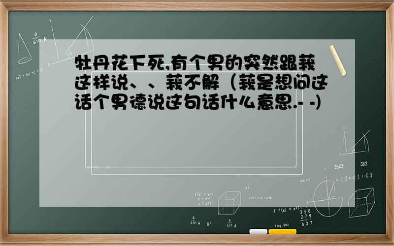 牡丹花下死,有个男的突然跟莪这样说、、莪不解（莪是想问这话个男德说这句话什么意思.- -)