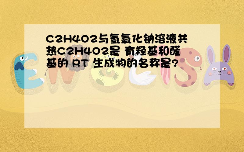 C2H4O2与氢氧化钠溶液共热C2H4O2是 有羟基和醛基的 RT 生成物的名称是?