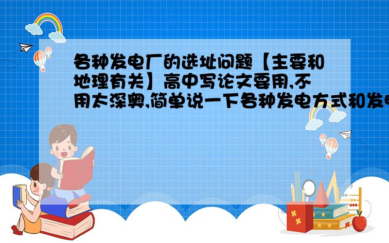 各种发电厂的选址问题【主要和地理有关】高中写论文要用,不用太深奥,简单说一下各种发电方式和发电的选址一般都考虑哪些地理环境要素