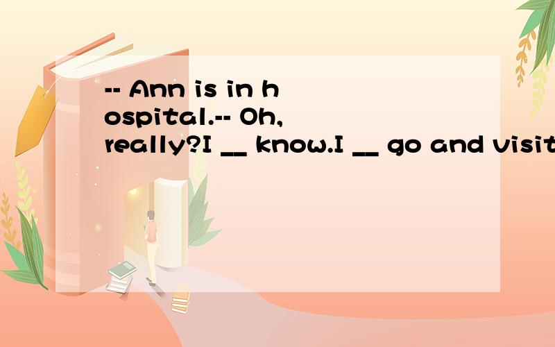 -- Ann is in hospital.-- Oh,really?I __ know.I __ go and visit her.A.didn’t; am going to B.-- Ann is in hospital.-- Oh,really?I __ know.I __ go and visit her.A.didn’t; am going to B.don’t; would C.don’t; will D.didn't; will 为什么不可以