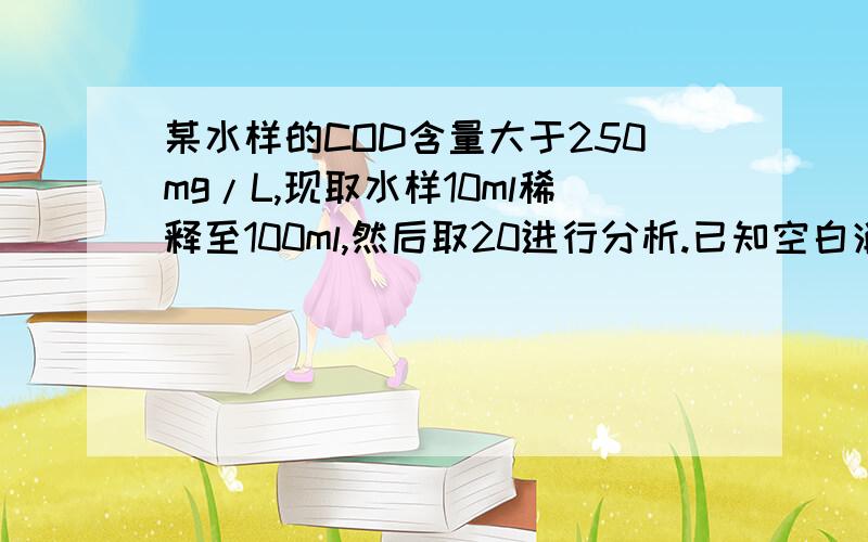 某水样的COD含量大于250mg/L,现取水样10ml稀释至100ml,然后取20进行分析.已知空白消耗硫酸亚铁铵的体积为24.85ml,水样消耗硫酸亚铁铵18.50ml,硫酸亚铁铵浓度为0.0101mol/L,问水样的COD为多少?