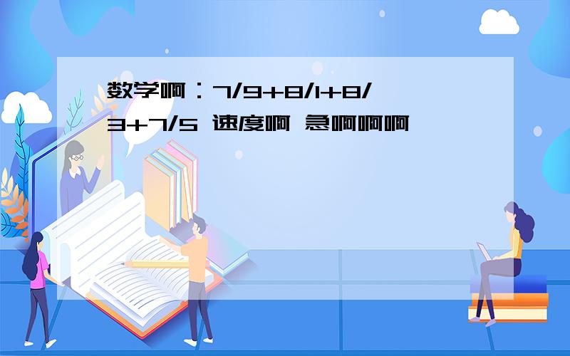 数学啊：7/9+8/1+8/3+7/5 速度啊 急啊啊啊