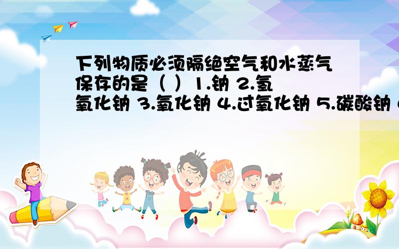 下列物质必须隔绝空气和水蒸气保存的是（ ）1.钠 2.氢氧化钠 3.氧化钠 4.过氧化钠 5.碳酸钠 6.次氯酸钠A.1,4 B.2,3,4,5 C.1,2,3,4 D.1,2,3,4,6