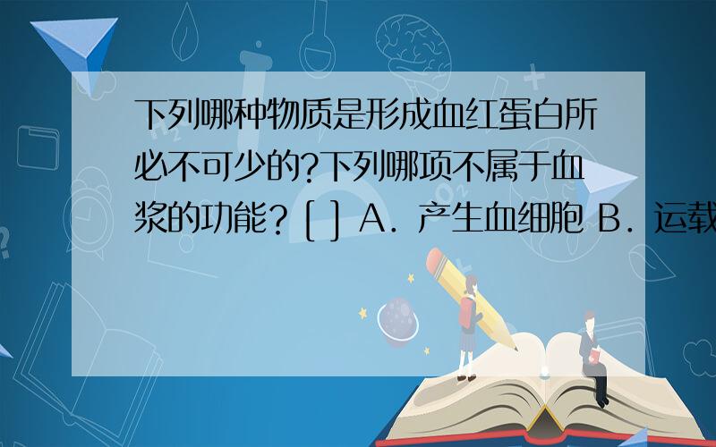 下列哪种物质是形成血红蛋白所必不可少的?下列哪项不属于血浆的功能？[ ] A．产生血细胞 B．运载血细胞 C．运输养料 D．运输废物