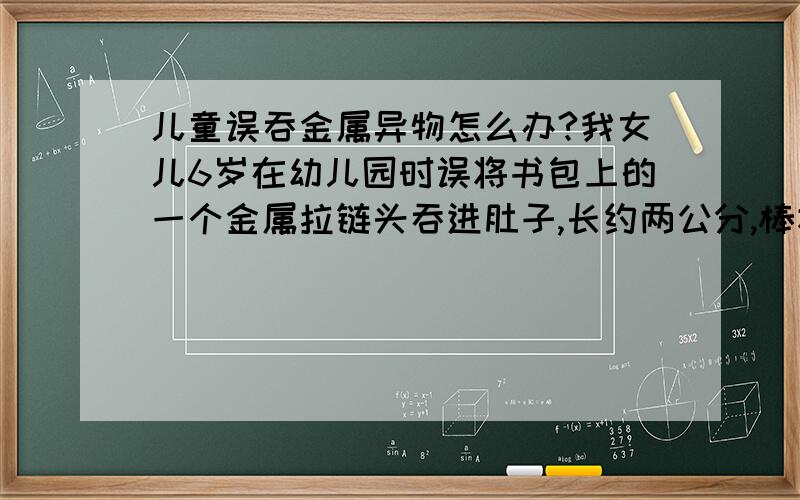 儿童误吞金属异物怎么办?我女儿6岁在幼儿园时误将书包上的一个金属拉链头吞进肚子,长约两公分,棒状,无尖锐棱角.吞入后人也没什么异常,精神状况良好!医院片子拍出来,医生说东西在大肠