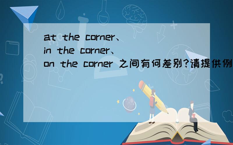 at the corner、in the corner、on the corner 之间有何差别?请提供例句.请提供简洁、通俗的解释.谢谢~一定不要模棱两可哦~~谢谢大家啦~要真的能搞清楚!说的好再加分啦啦啦~~~谢啦！！！