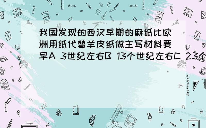 我国发现的西汉早期的麻纸比欧洲用纸代替羊皮纸做主写材料要早A 3世纪左右B 13个世纪左右C 23个世纪左右D 30个世纪左右