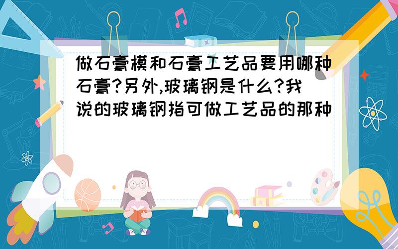 做石膏模和石膏工艺品要用哪种石膏?另外,玻璃钢是什么?我说的玻璃钢指可做工艺品的那种