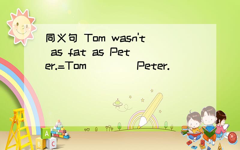 同义句 Tom wasn't as fat as Peter.=Tom _ _ _Peter.