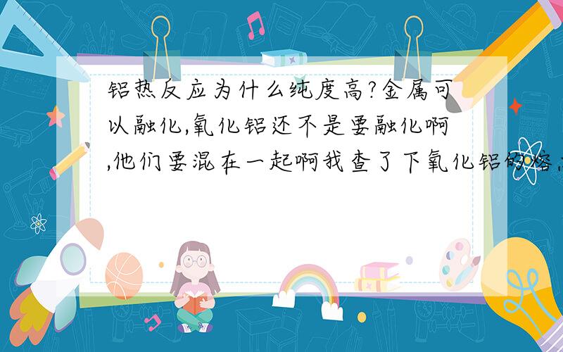 铝热反应为什么纯度高?金属可以融化,氧化铝还不是要融化啊,他们要混在一起啊我查了下氧化铝的熔点是2015℃ 而钨的熔点是 3 410 ℃ 所以他们的熔融物应该是混合物才对啊?那为什么铝热反