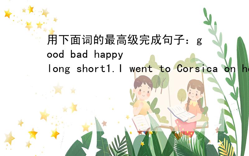 用下面词的最高级完成句子：good bad happy long short1.I went to Corsica on holiday last year.It was great!The______ holiday of my life!2.My _______memory is my 13th birthday party when all my friends and family came to my house.