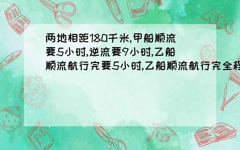 两地相距180千米,甲船顺流要5小时,逆流要9小时,乙船顺流航行完要5小时,乙船顺流航行完全程要几小时方程解