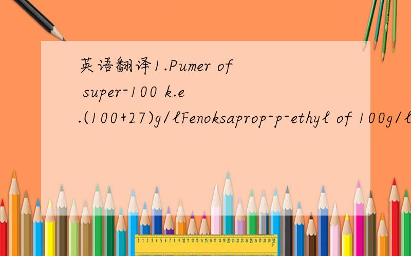 英语翻译1.Pumer of super-100 k.e.(100+27)g/lFenoksaprop-p-ethyl of 100g/l and mefenpirdietil 27g/l2.Topic of 080k.e.klodinafop-propargyl of 80g/l and kidor of imidakloprid of 200g/l(insecticide from the beetles)Lonkvintoset-meksil of 20g/l3.FALKO