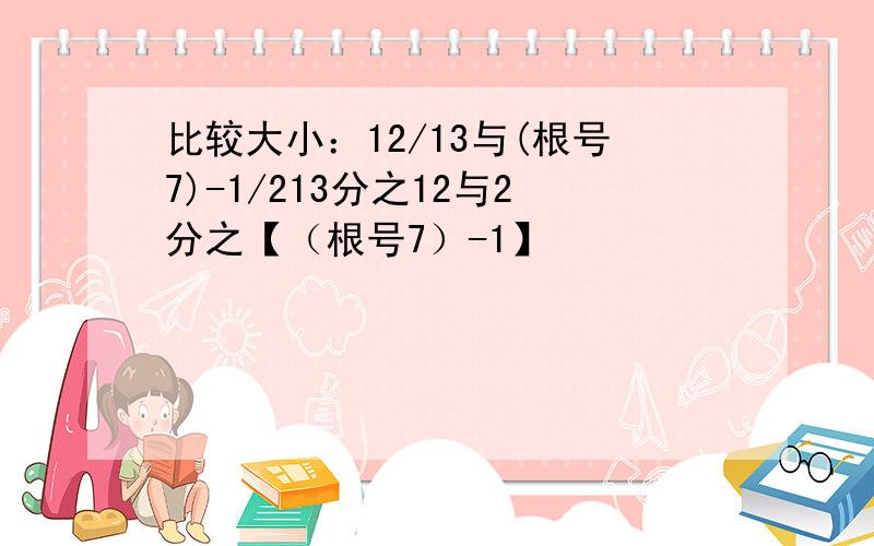 比较大小：12/13与(根号7)-1/213分之12与2分之【（根号7）-1】